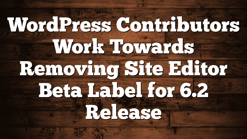 WordPress Contributors Work Towards Removing Site Editor Beta Label for 6.2 Release