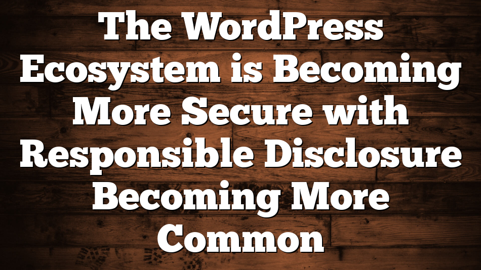 The WordPress Ecosystem is Becoming More Secure with Responsible Disclosure Becoming More Common