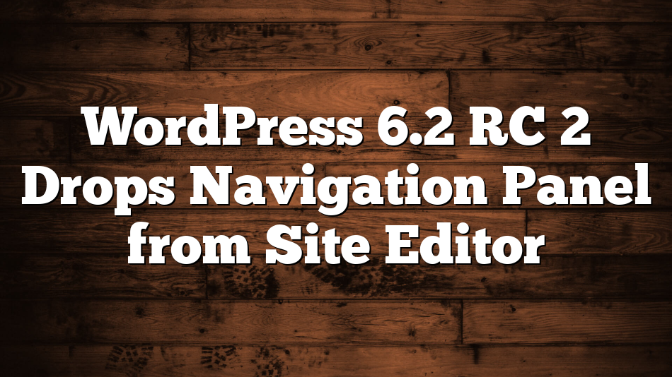 WordPress 6.2 RC 2 Drops Navigation Panel from Site Editor