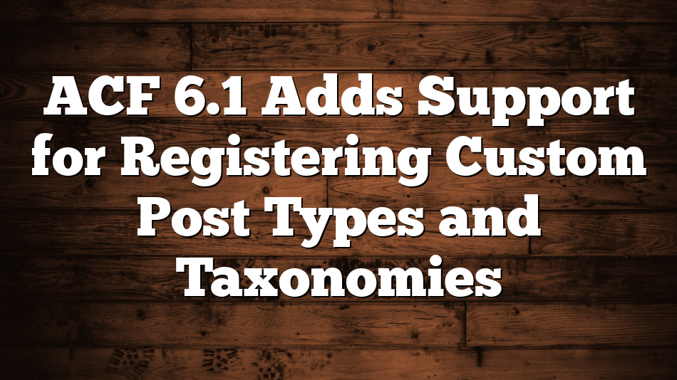 ACF 6.1 Adds Support for Registering Custom Post Types and Taxonomies