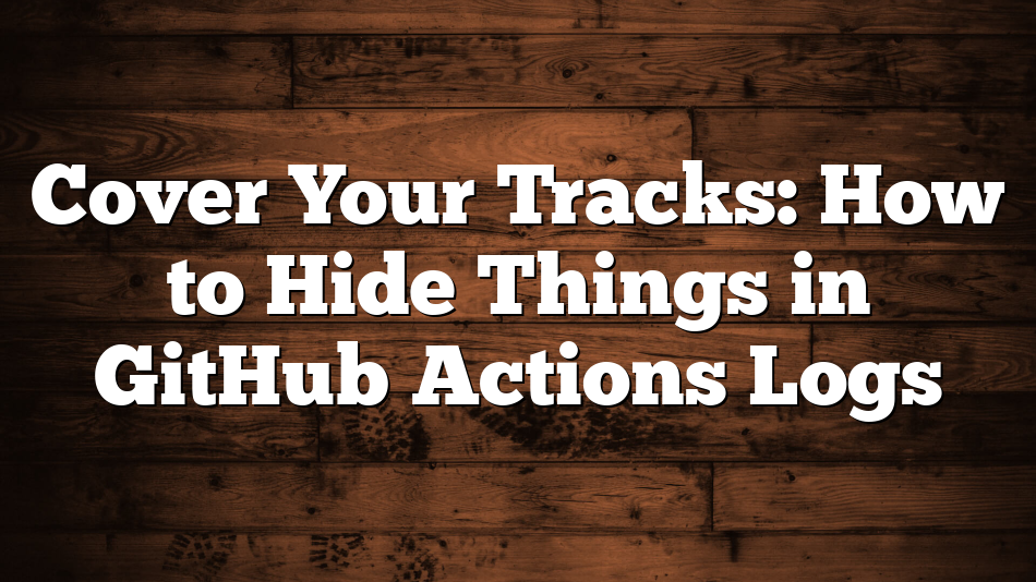 Cover Your Tracks: How to Hide Things in GitHub Actions Logs