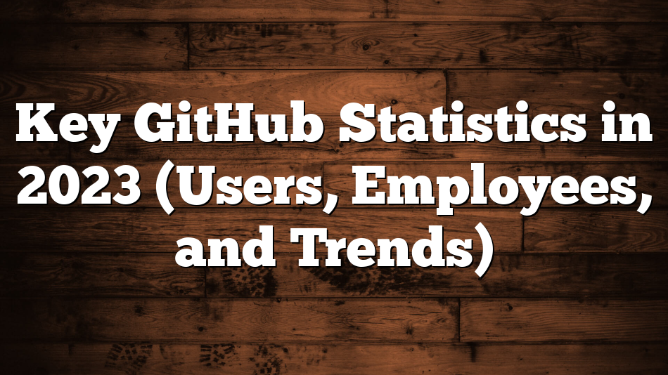 Key GitHub Statistics in 2023 (Users, Employees, and Trends)