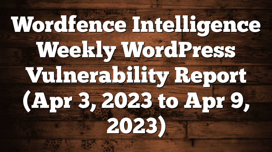 Wordfence Intelligence Weekly WordPress Vulnerability Report (Apr 3, 2023 to Apr 9, 2023)