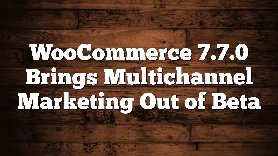 WooCommerce 7.7.0 Brings Multichannel Marketing Out of Beta