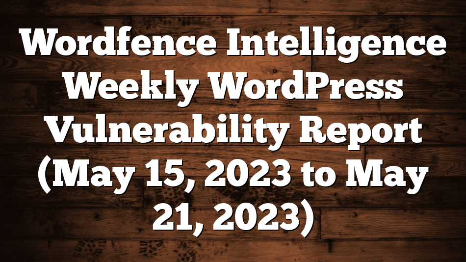 Wordfence Intelligence Weekly WordPress Vulnerability Report (May 15, 2023 to May 21, 2023)
